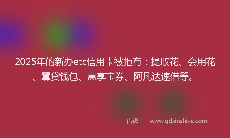 2025年的新办etc信用卡被拒有：提取花、会用花、翼贷钱包、惠享宝券、阿凡达速借等。