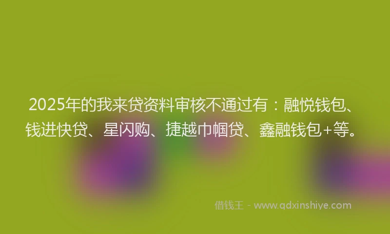 2025年的我来贷资料审核不通过有：融悦钱包、钱进快贷、星闪购、捷越巾帼贷、鑫融钱包+等。