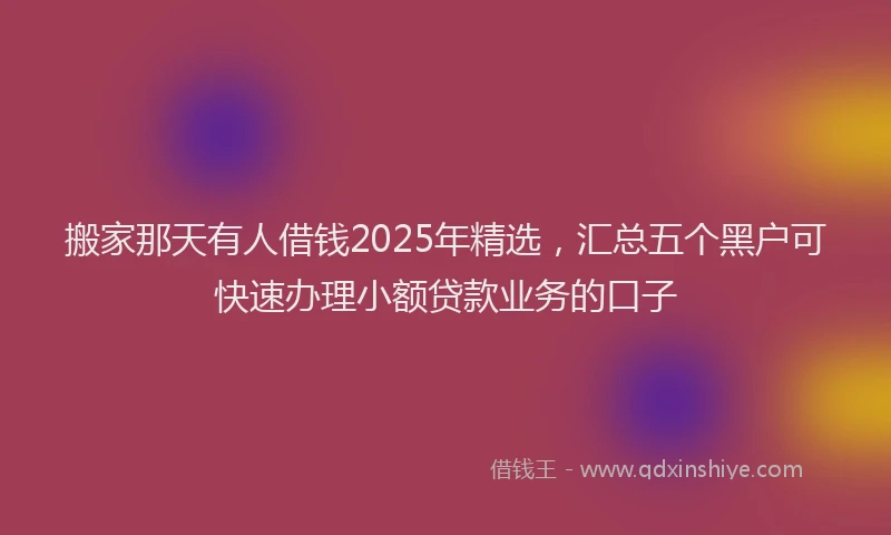 搬家那天有人借钱2025年精选，汇总五个黑户可快速办理小额贷款业务的口子