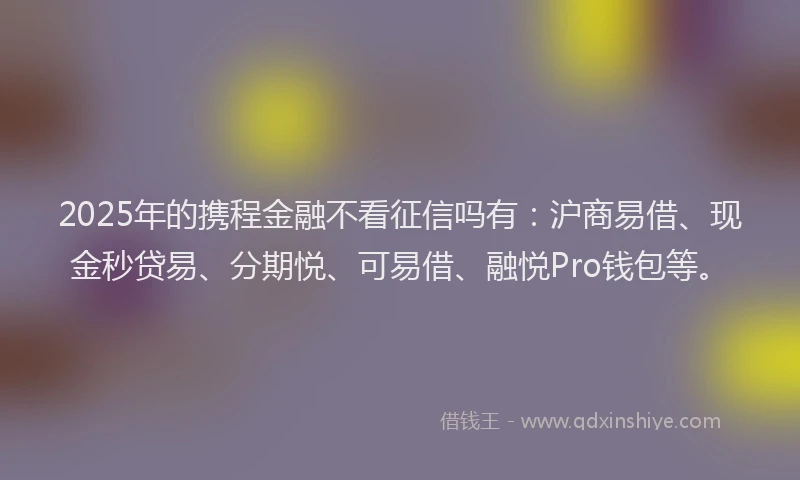 2025年的携程金融不看征信吗有：沪商易借、现金秒贷易、分期悦、可易借、融悦Pro钱包等。