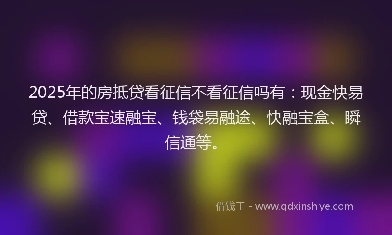 2025年的房抵贷看征信不看征信吗有：现金快易贷、借款宝速融宝、钱袋易融途、快融宝盒、瞬信通等。