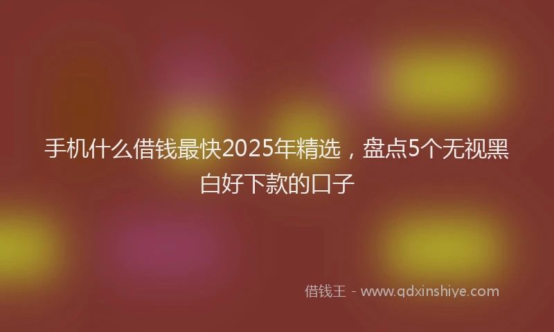 手机什么借钱最快2025年精选，盘点5个无视黑白好下款的口子