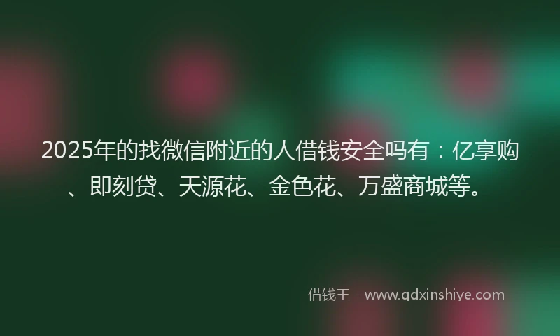 2025年的找微信附近的人借钱安全吗有：亿享购、即刻贷、天源花、金色花、万盛商城等。