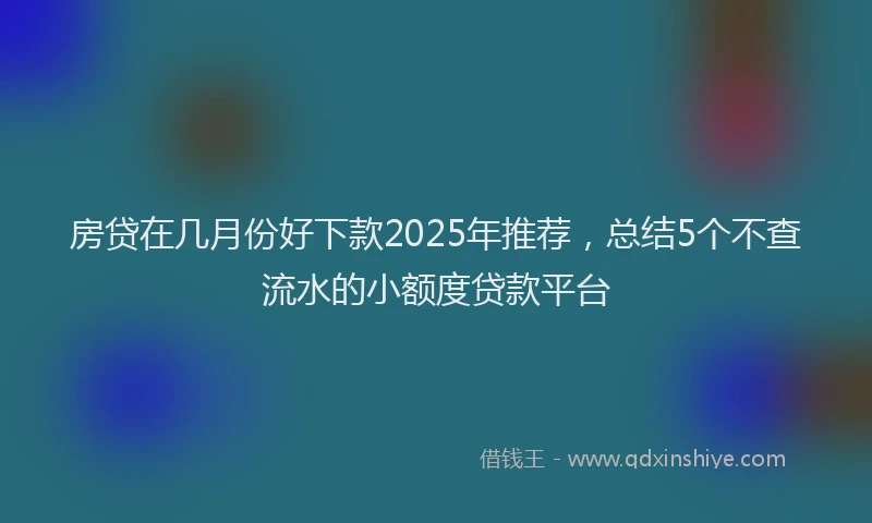 房贷在几月份好下款2025年推荐，总结5个不查流水的小额度贷款平台