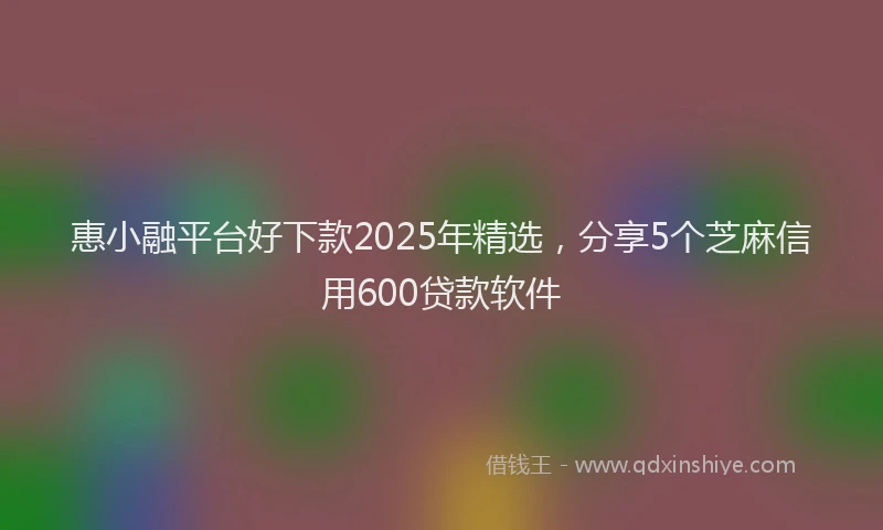 惠小融平台好下款2025年精选，分享5个芝麻信用600贷款软件