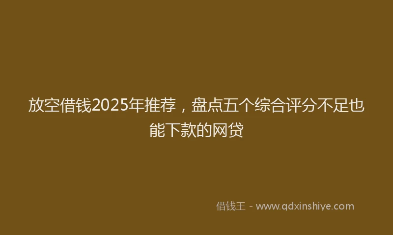 放空借钱2025年推荐，盘点五个综合评分不足也能下款的网贷
