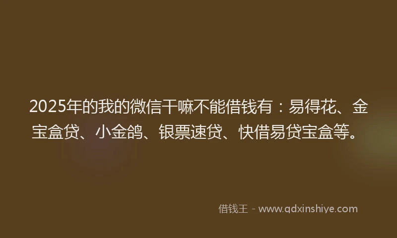 2025年的我的微信干嘛不能借钱有：易得花、金宝盒贷、小金鸽、银票速贷、快借易贷宝盒等。