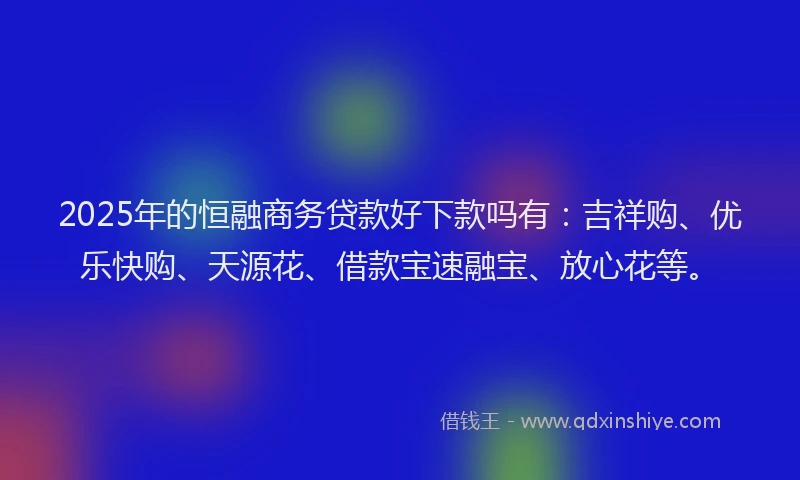 2025年的恒融商务贷款好下款吗有：吉祥购、优乐快购、天源花、借款宝速融宝、放心花等。