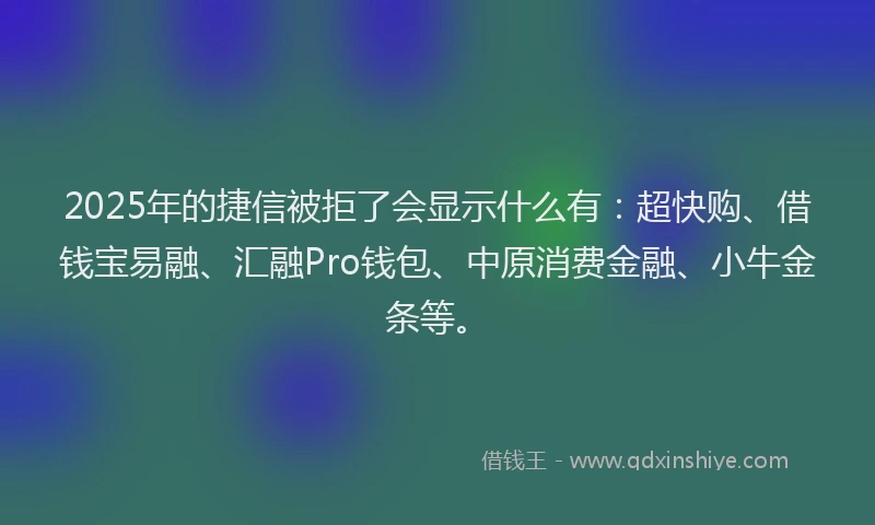 2025年的捷信被拒了会显示什么有：超快购、借钱宝易融、汇融Pro钱包、中原消费金融、小牛金条等。