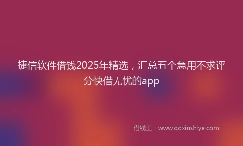 捷信软件借钱2025年精选，汇总五个急用不求评分快借无忧的app