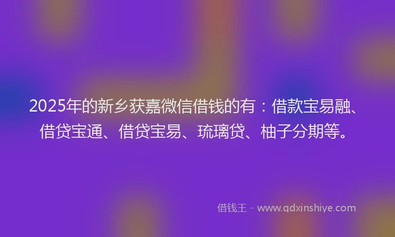 2025年的新乡获嘉微信借钱的有：借款宝易融、借贷宝通、借贷宝易、琉璃贷、柚子分期等。