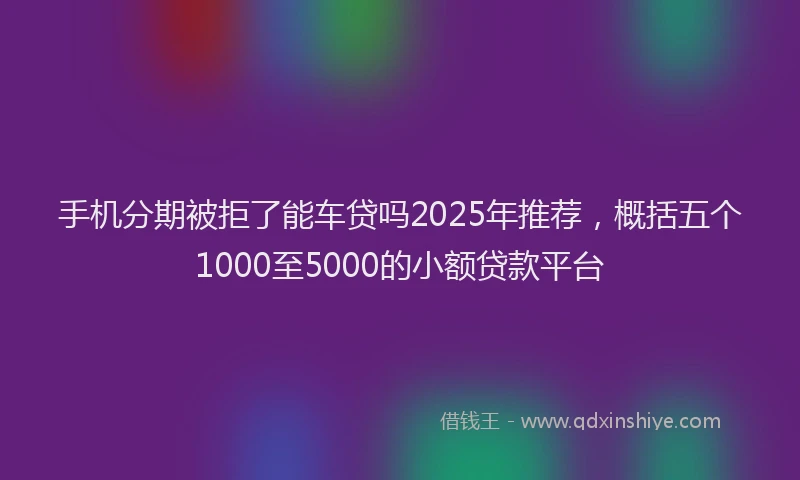 手机分期被拒了能车贷吗2025年推荐，概括五个1000至5000的小额贷款平台