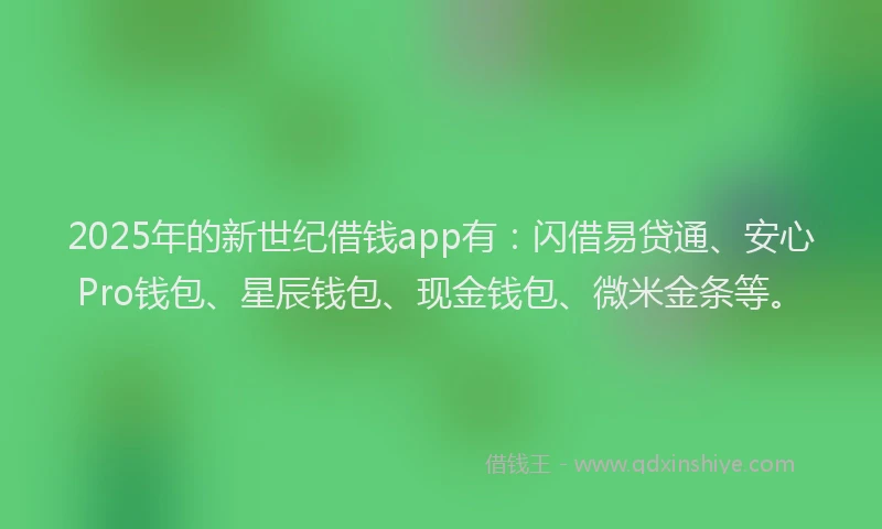 2025年的新世纪借钱app有：闪借易贷通、安心Pro钱包、星辰钱包、现金钱包、微米金条等。