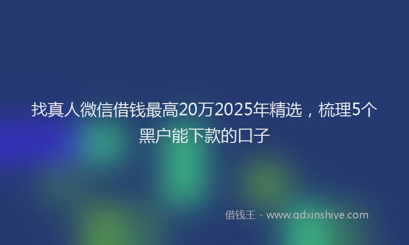 找真人微信借钱最高20万2025年精选，梳理5个黑户能下款的口子