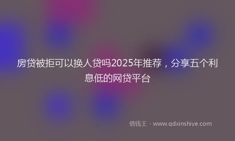 房贷被拒可以换人贷吗2025年推荐，分享五个利息低的网贷平台