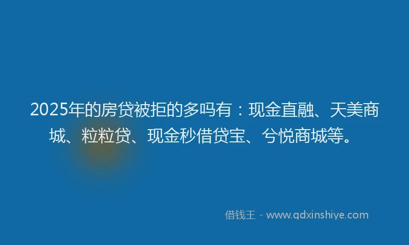 2025年的房贷被拒的多吗有：现金直融、天美商城、粒粒贷、现金秒借贷宝、兮悦商城等。