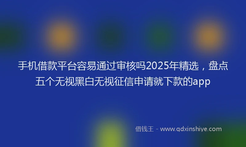 手机借款平台容易通过审核吗2025年精选，盘点五个无视黑白无视征信申请就下款的app