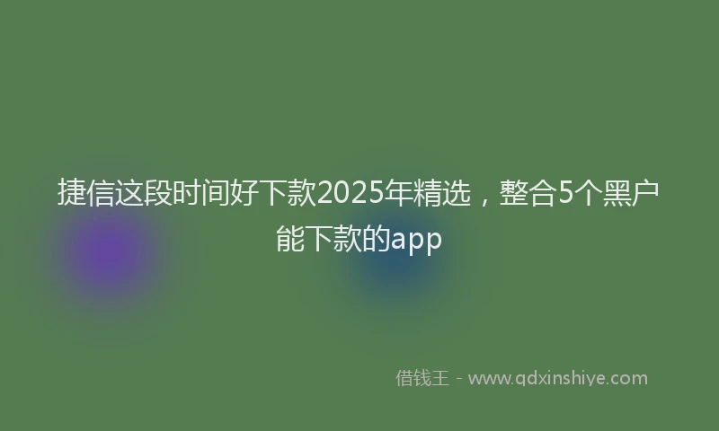 捷信这段时间好下款2025年精选,整合5个黑户能下款的app