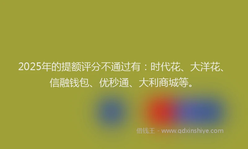 2025年的提额评分不通过有：时代花、大洋花、信融钱包、优秒通、大利商城等。