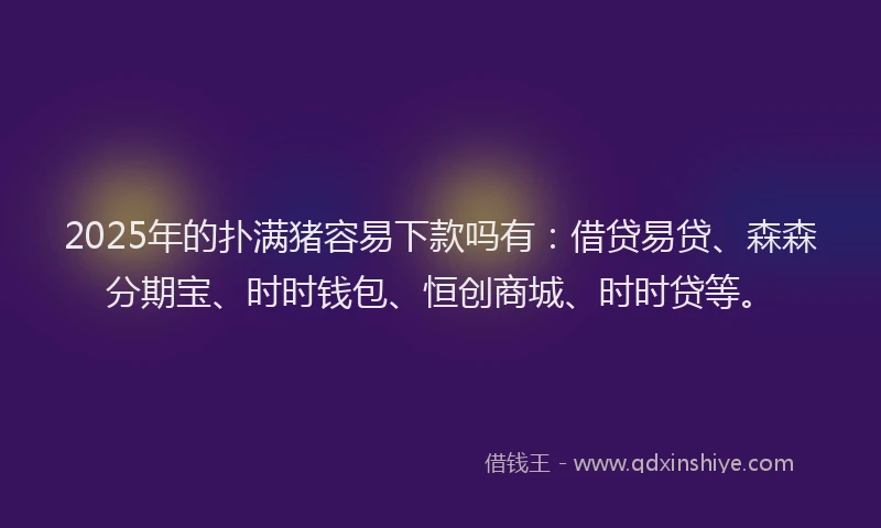 2025年的扑满猪容易下款吗有：借贷易贷、森森分期宝、时时钱包、恒创商城、时时贷等。