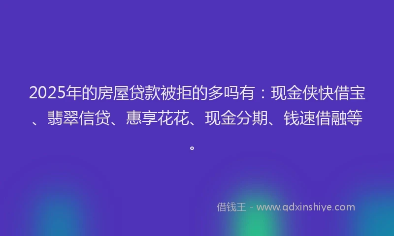 2025年的房屋贷款被拒的多吗有：现金侠快借宝、翡翠信贷、惠享花花、现金分期、钱速借融等。