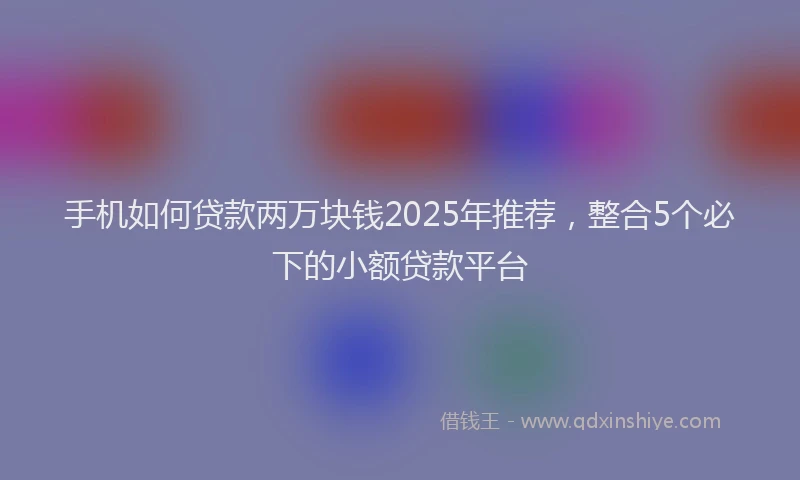 手机如何贷款两万块钱2025年推荐，整合5个必下的小额贷款平台