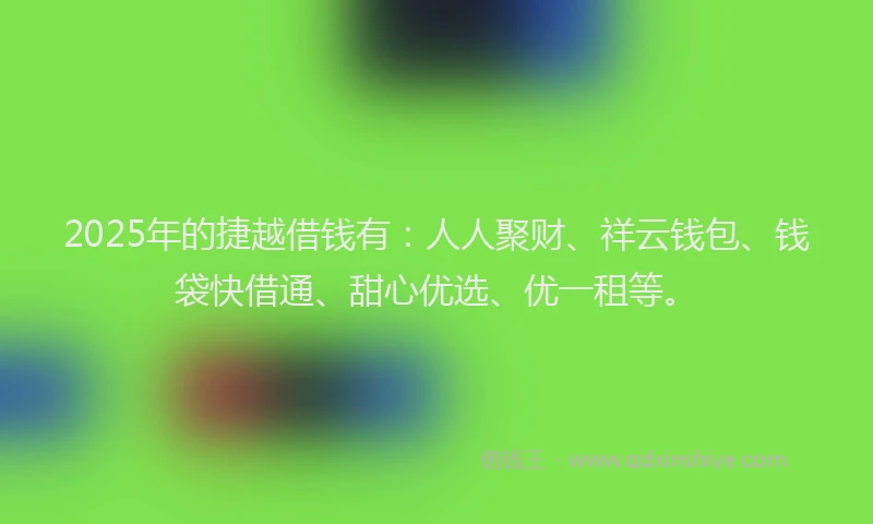 2025年的捷越借钱有：人人聚财、祥云钱包、钱袋快借通、甜心优选、优一租等。