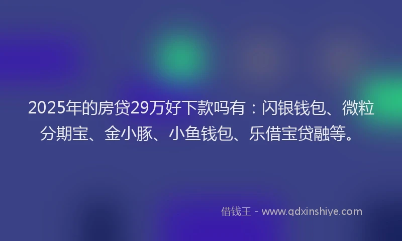 2025年的房贷29万好下款吗有：闪银钱包、微粒分期宝、金小豚、小鱼钱包、乐借宝贷融等。