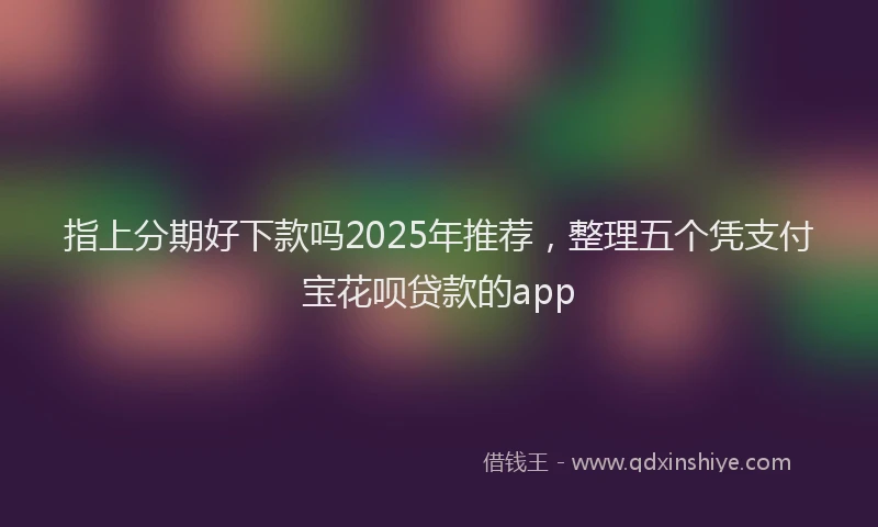 指上分期好下款吗2025年推荐，整理五个凭支付宝花呗贷款的app