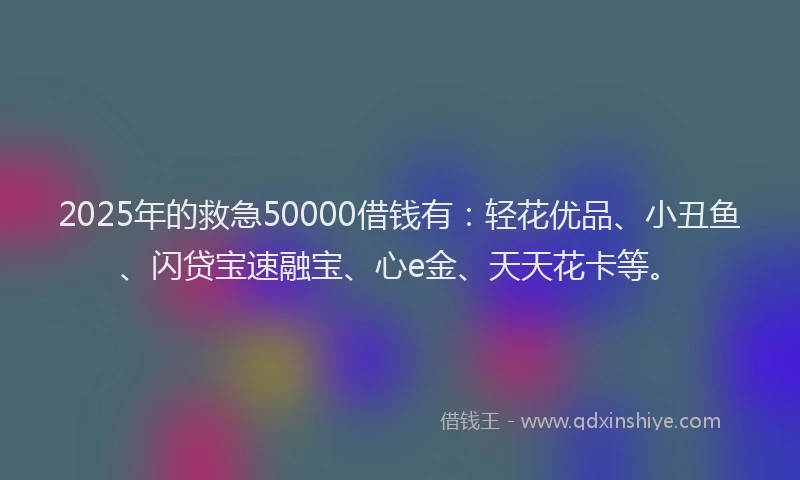 2025年的救急50000借钱有：轻花优品、小丑鱼、闪贷宝速融宝、心e金、天天花卡等。
