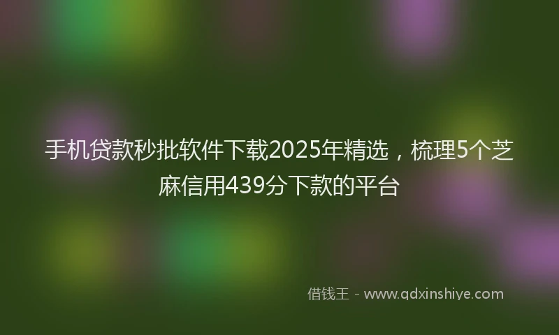 手机贷款秒批软件下载2025年精选，梳理5个芝麻信用439分下款的平台