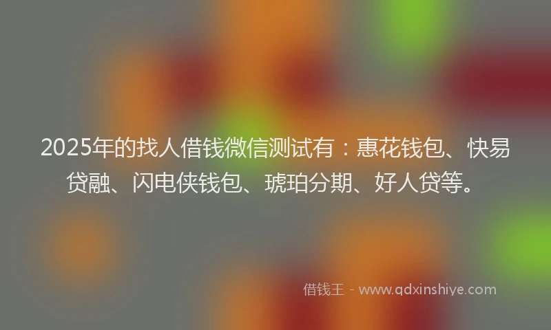2025年的找人借钱微信测试有：惠花钱包、快易贷融、闪电侠钱包、琥珀分期、好人贷等。