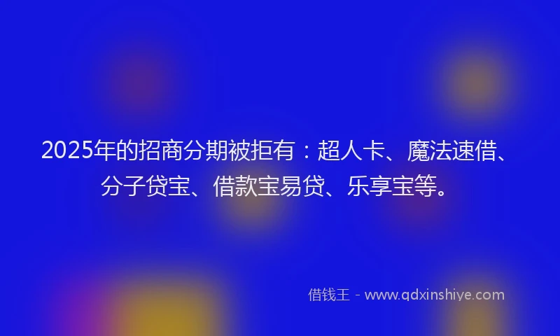 2025年的招商分期被拒有：超人卡、魔法速借、分子贷宝、借款宝易贷、乐享宝等。