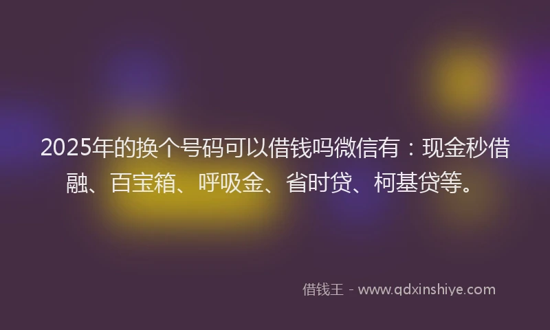 2025年的换个号码可以借钱吗微信有：现金秒借融、百宝箱、呼吸金、省时贷、柯基贷等。