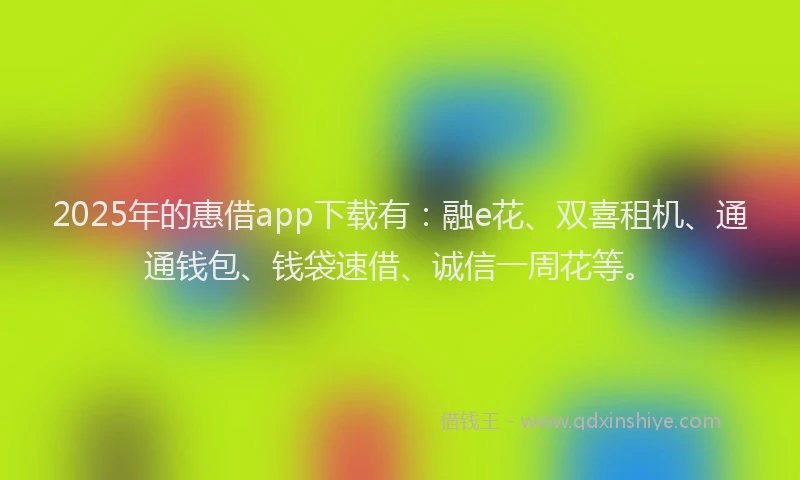 2025年的惠借app下载有：融e花、双喜租机、通通钱包、钱袋速借、诚信一周花等。