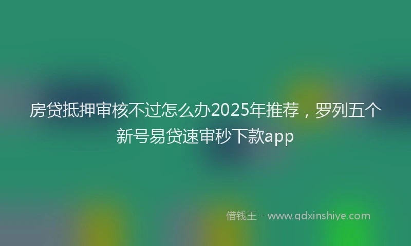 房贷抵押审核不过怎么办2025年推荐，罗列五个新号易贷速审秒下款app