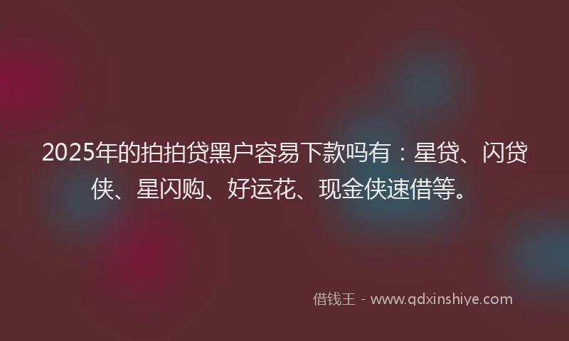 2025年的拍拍贷黑户容易下款吗有：星贷、闪贷侠、星闪购、好运花、现金侠速借等。