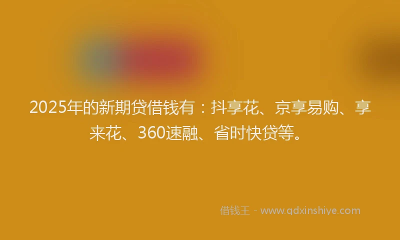 2025年的新期贷借钱有：抖享花、京享易购、享来花、360速融、省时快贷等。