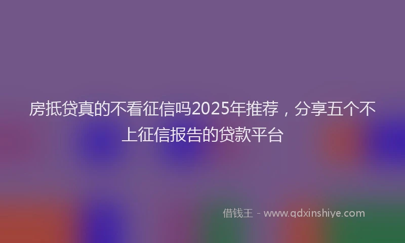房抵贷真的不看征信吗2025年推荐，分享五个不上征信报告的贷款平台