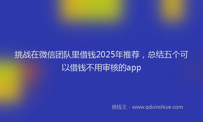 挑战在微信团队里借钱2025年推荐，总结五个可以借钱不用审核的app