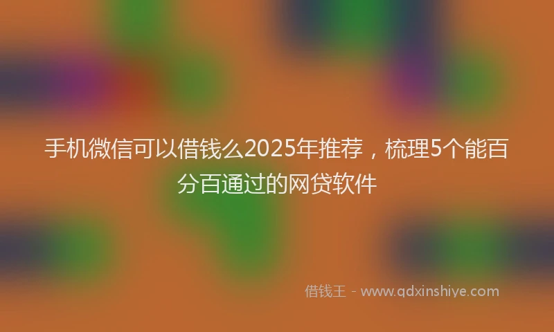 手机微信可以借钱么2025年推荐，梳理5个能百分百通过的网贷软件