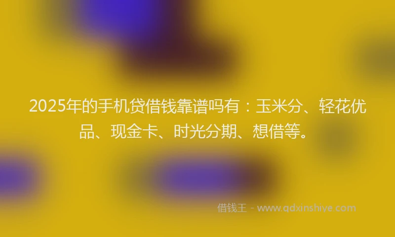 2025年的手机贷借钱靠谱吗有：玉米分、轻花优品、现金卡、时光分期、想借等。