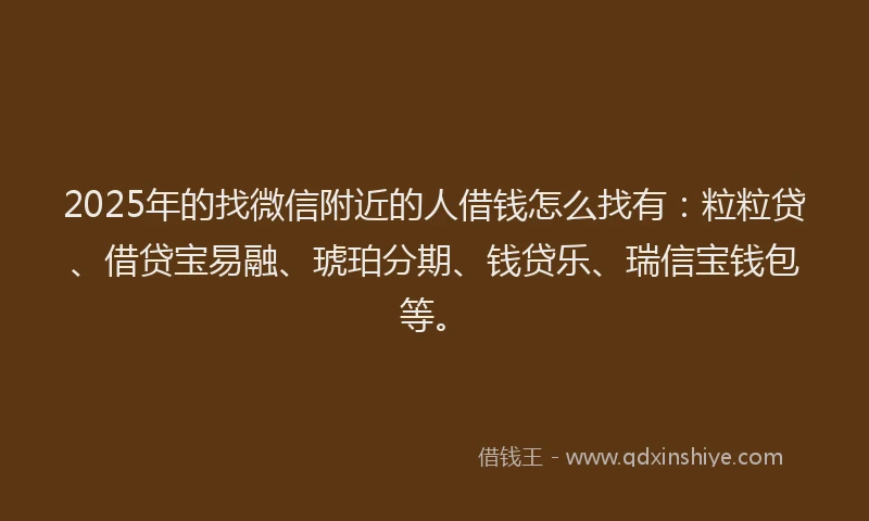 2025年的找微信附近的人借钱怎么找有：粒粒贷、借贷宝易融、琥珀分期、钱贷乐、瑞信宝钱包等。