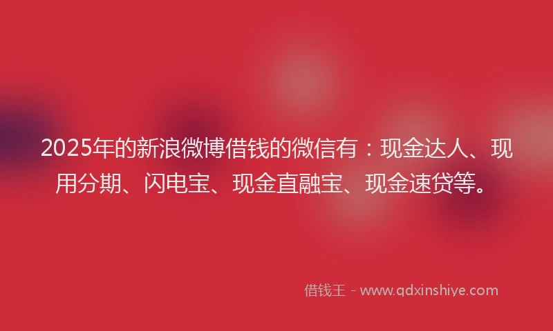 2025年的新浪微博借钱的微信有：现金达人、现用分期、闪电宝、现金直融宝、现金速贷等。
