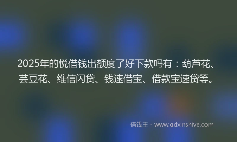 2025年的悦借钱出额度了好下款吗有：葫芦花、芸豆花、维信闪贷、钱速借宝、借款宝速贷等。