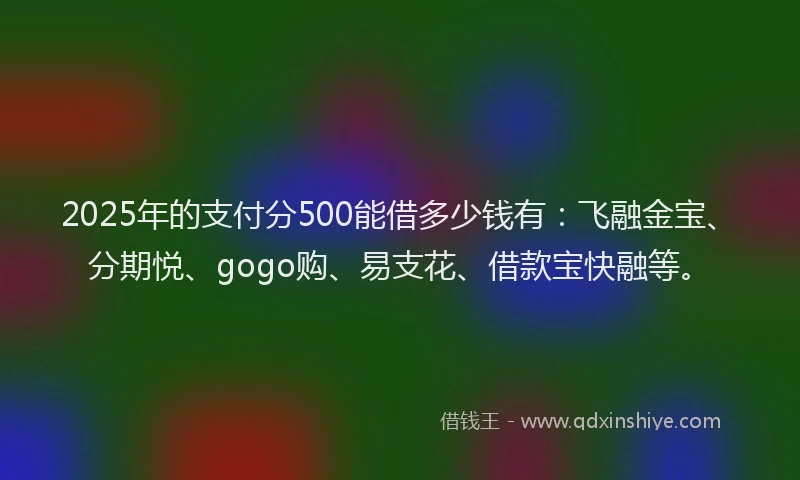 2025年的支付分500能借多少钱有：飞融金宝、分期悦、gogo购、易支花、借款宝快融等。