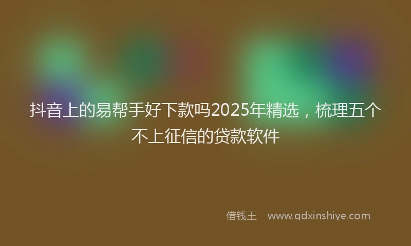 抖音上的易帮手好下款吗2025年精选，梳理五个不上征信的贷款软件