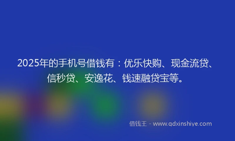 2025年的手机号借钱有：优乐快购、现金流贷、信秒贷、安逸花、钱速融贷宝等。