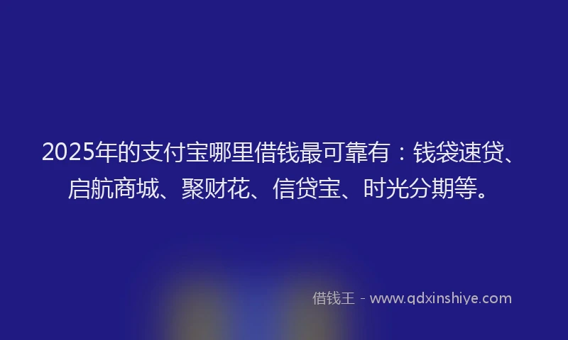 2025年的支付宝哪里借钱最可靠有：钱袋速贷、启航商城、聚财花、信贷宝、时光分期等。
