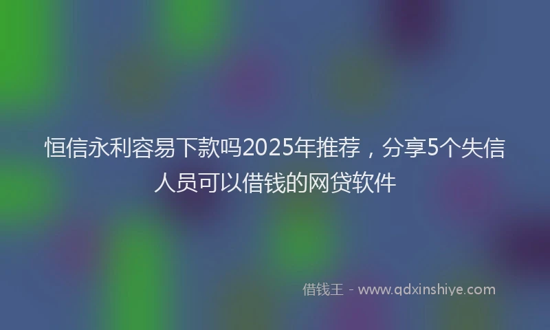 恒信永利容易下款吗2025年推荐，分享5个失信人员可以借钱的网贷软件